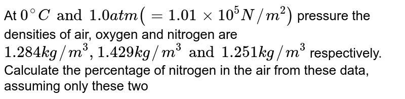 At `0^@ C and 1.0 atm ( = 1.01 xx 10^5 N//m^2)` pressure the densities of air, oxygen and nitrogen are `1.284 kg//m^3, 1.429 kg//m^3 and 1.251 kg //m^3` respectively. Calculate the percentage of nitrogen in the air from these data, assuming only these two gases to be present.