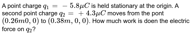 A point charge `q_1 =-5.8muC` is held stationary at the origin. A second point charge `q_2=+4.3muC` moves from the pont `(0.26m 0,0)` to `(0.38m, 0, 0)`. How much work is doen the electric force on `q_2`?