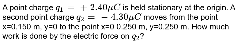 A point charge `q_1=+2.40muC` is held stationary at the origin.  A second point charge `q_2=-4.30muC` moves from the point x=0.150 m, y=0 to the point x=0 0.250 m, y=0.250 m. How much work is done by the electric force on `q_2`?