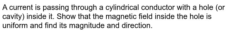 A current is passing through a cylindrical conductor with a hole (or cavity) inside it. Show that the magnetic field inside the hole is uniform and find its magnitude and direction.
