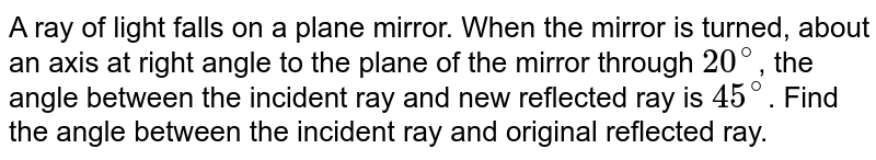A ray of light falls on a plane mirror. When the mirror is turned, about an axis at right angles to the plane of mirror by 20^(@) the angle between the incident ray and new reflected ray is 45^(@) . The angle between the incident ray and original reflected ray was therefore.