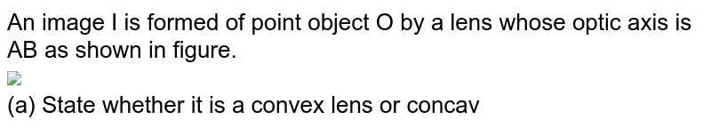 An image I is formed of point object O by a lens whose optic axis is AB as shown in figure. <br> <img src="https://d10lpgp6xz60nq.cloudfront.net/physics_images/DCP_V05_C31_S01_021_Q01.png" width="80%"> <br>  (a) State whether it is a convex lens or concave? <br> (b) Draw a ray diagram to locate the lens and its focus.
