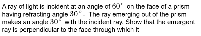 A ray of light is incident at an angle of 60^@ on the face of a prism having refracting angle 30^@. The ray emerging out of the prism makes an angle 30^@ with the incident ray. Show that the emergent ray is perpendicular to the face through which it emerges.