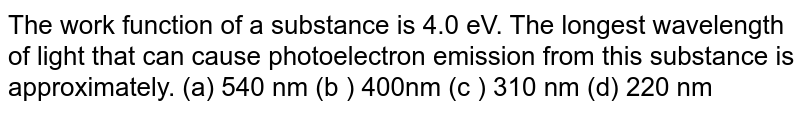 The work function of a substance is 4.0 eV. The longest wavelength of light that can cause photoelectron emission from this substance is approximately. (a) 540 nm (b ) 400nm (c ) 310 nm (d) 220 nm 