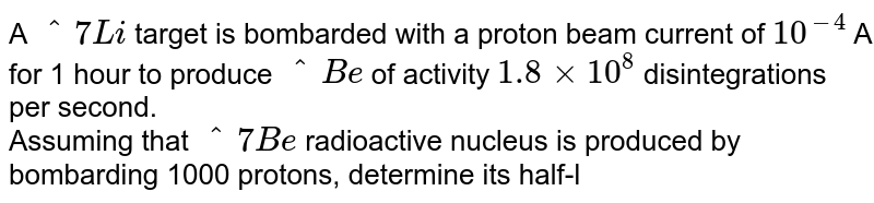 A `^7Li` target is bombarded with a proton beam current of `10^-4` A for 1 hour to produce `^Be` of activity `1.8xx10^8` disintegrations per second. <br> Assuming that `^7Be` radioactive nucleus is produced by bombarding 1000 protons, determine its half-life.