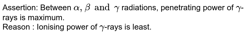 Assertion: Between alpha, beta and gamma radiations, penetrating power of gamma -rays is maximum. Reason : Ionising power of gamma -rays is least.