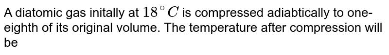 A diatomic gas initally at 18^(@)C is compressed adiabtically to one- eighth of its original volume. The temperature after compression will be