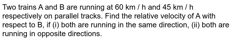 Two trains A and B are running at 60 km / h and 45 km / h respectively on parallel tracks. Find the relative velocity of A with respect to B, if (i) both are running in the same direction, (ii) both are running in opposite directions.