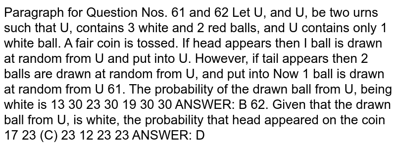 Let `U_1` , and `U_2`, be two urns such that `U_1`, contains `3` white and `2` red balls, and `U_2,`contains only`1` white ball. A fair coin is tossed. If head appears then `1` ball is drawn at random from `U_1`, and put into `U_2,` . However, if tail appears then `2` balls are drawn at random from `U_1,` and put into `U_2`. . Now `1` ball is drawn at random from `U_2,` .61 . The probability of the drawn ball from `U_2,` being white is