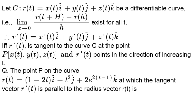 Let `C:r(t)=x(t)hati+y(t)hatj+z(t)hatk` be a differentiable curve, i.e., `lim_(xto0) (r(t+H)-r(h))/(h)` exist for all t, <br> `therefore r'(t)=x'(t)hati+y'(t)hatj+z'(t)hatk` <br> Iff `r'(t)`, is tangent to the curve C at the point `P[x(t),y(t),z(t)] and r'(t)` points in the direction of increasing t. <br> Q. The point P on the curve `r(t)=(1-2t)hati+t^(2)hatj+2e^(2(t-1))hatk` at which the tangent vector `r'(t)` is parallel to the radius vector r(t) is