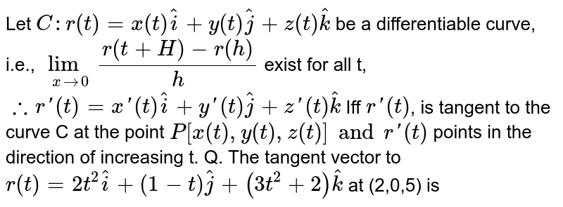 Let `C:r(t)=x(t)hati+y(t)hatj+z(t)hatk` be a differentiable curve, i.e., `lim_(xto0) (r(t+H)-r(h))/(h)` exist for all t, <br> `therefore r'(t)=x'(t)hati+y'(t)hatj+z'(t)hatk` <br> Iff `r'(t)`, is tangent to the curve C at the point `P[x(t),y(t),z(t)] and r'(t)` points in the direction of increasing t. <br> Q. The tangent vector to `r(t)=2t^(2)hati+(1-t)hatj+(3t^(2)+2)hatk` at (2,0,5) is