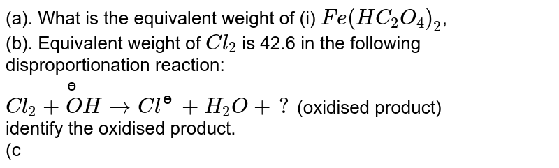 (a). What is the equivalent weight of (i) `Fe(HC_2O_4)_2`, <br> (b). Equivalent weight of `Cl_2` is 42.6 in the following disproportionation reaction: <br> `Cl_2+overset(ɵ)(O)HtoCl^(ɵ)+H_2O+?` (oxidised product) <br> identify the oxidised product. <br> (c). What is the equivalent weight of `K_2S_2O_3` in the reaction with `I_2` in acidic medium?