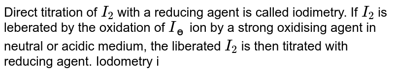 Direct titration of `I_(2)` with a reducing agent is called iodimetry. If `I_(2)` is leberated by the oxidation of `I_(ɵ)` ion by a strong oxidising agent in neutral or acidic medium, the liberated `I_(2)` is then titrated with reducing agent. Iodometry is used to estimate the strngth of the oxidising agent. For example, in the estimation of `Cu^(2+)` with `S_(2)O_(3)^(2-)` <br> `Cu^(2+)+I^(ɵ)toCuI_(2)+I_(2)` (iodometry) <br> `I_(2)+S_(2)O_(3)^(2-)toS_(4)O_(6)^(2-)+I^(ɵ)` (iodimetry) <br> Strach is used as an indicator at the end point, which forms bluecoloured complex with `I_(3)^(ɵ)` Disappearance of blue colourindicates the end point whe free `I_(2)` in not present. <br> Q. The volume of KI solution used for `CuSO_(4)` is: