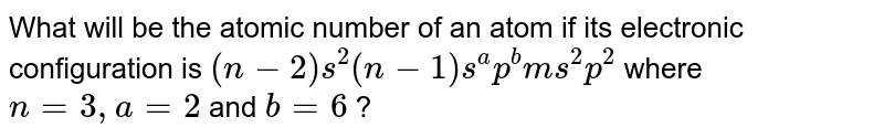 What will be the atomic number of an atom if its electronic configuration is (n - 2)s^(2) (n - 1)s^(a) p^(b) ms^(2)p^(2) where n = 3, a= 2 and b= 6 ?