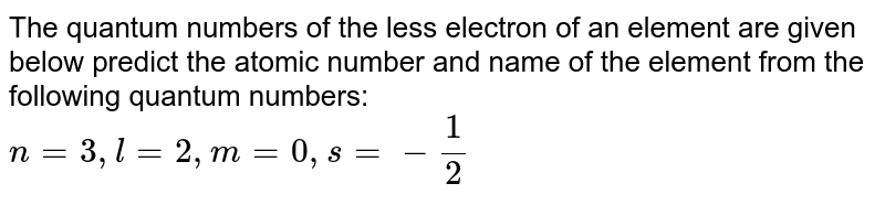 The quantum numbers of the less electron of an element are given below predict the atomic number and name of the element from the following quantum numbers: n = 3,l= 2, m = 0,s = -(1)/(2)