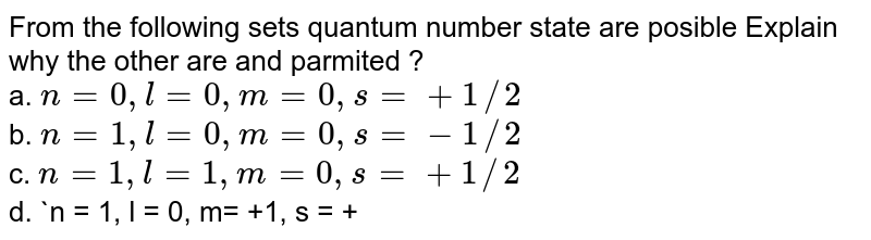 From the following sets quantum number state which are possible. Explain why the other are not permitted ? a. n = 0, l = 0, m= 0, s = + 1//2 b. n = 1, l = 0, m= 0, s = - 1//2 c. n = 1, l = 1, m= 0, s = + 1//2 d. n = 1, l = 0, m= +1, s = + 1//2 e. n = 0, l = 1, m= -1, s = - 1//2 f. n = 2, l = 2, m= 0, s = - 1//2 g. n = 2, l = 1, m= 0, s = - 1//2