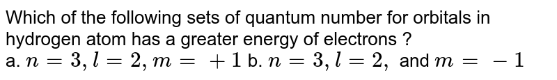Which of the following sets of quantum number for orbitals in hydrogen atom has a greater energy of electrons ? a. n = 3,l = 2,m = +1 b. n = 3,l = 2, and m = -1