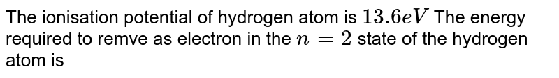 The ionisation potential of hydrogen atom is `13.6 eV` The energy required to remve as electron in the `n = 2` state of the hydrogen atom is 