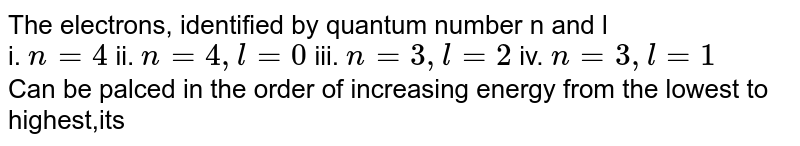 The electrons, identified by quantum number n and l i. n = 4 ii. n = 4, l= 0 iii. n = 3 , l= 2 iv. n= 3 , l = 1 Can be palced in the order of increasing energy from the lowest to highest,its