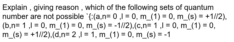 Explain , giving reason , which of the following sets of quantum number are not possible {:(a,n= 0 ,l = 0, m_(1) = 0, m_(s) = +1//2),(b,n= 1 ,l = 0, m_(1) = 0, m_(s) = -1//2),(c,n= 1 ,l = 0, m_(1) = 0, m_(s) = +1//2),(d,n= 2 ,l = 1, m_(1) = 0, m_(s) = -1//2),(e,n= 3 ,l = 3, m_(1) = -3, m_(s) = +1//2),(f,n= 3 ,l = 1, m_(1) = 0, m_(s) = +1//2):}