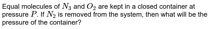 Equal molecules of N_(2) and O_(2) are kept in a closed container at pressure P . If N_(2) is removed from the system, then what will be the pressure of the container?