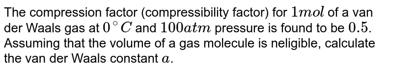 The compression factor (compressibility factor) for `1 mol` of a van der Waals gas at `0^(@)C` and `100 atm` pressure is found to be `0.5`. Assuming that the volume of a gas molecule is neligible, calculate the van der Waals constant `a`.