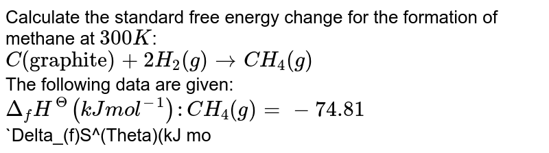 Calculate the standard free energy change for the formation of methane at `300K`: <br> `C("graphite") +2H_(2) (g) rarr CH_(4)(g)` <br> The following data are given: <br> `Delta_(f)H^(Theta) (kJ mol^(-1)): CH_(4)(g) =- 74.81` <br> `Delta_(f)S^(Theta)(kJ mol^(-1)): C("graphite") = 5.70, H_(2)(g) = 130.7 CH_(4)(g) = 186.3`