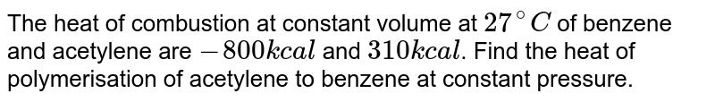 The heat of combustion at constant volume at 27^(@)C of benzene and acetylene are -800 kcal and 310 kcal . Find the heat of polymerisation of acetylene to benzene at constant pressure.