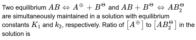 Two equilibrium ABhArrA^(o+)+B^(Θ) and AB+B^(Θ)hArrAB_(2)^(Θ) are simultaneously maintained in a solution with equilibrium constants K_(1) and k_(2) , respectively. Ratio of [A^(o+)] to [AB_(2)^(Θ)] in the solution is