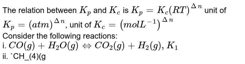 The relation between `K_(p)` and `K_(c)` is `K_(p)=K_(c)(RT)^(Deltan)` unit of `K_(p)=(atm)^(Deltan)`, unit of `K_(c)=(mol L^(-1))^(Deltan)` <br> Consider the following reactions: <br> i. `CO(g)+H_(2)O(g) hArr CO_(2)(g)+H_(2)(g), K_(1)` <br> ii. `CH_(4)(g)+H_(2)O(g) hArr CO(g)+3H_(2)(g), K_(2)` <br> iii. `CH_(4)(g)+2H_(2)O(g) hArr CO_(2)(g)+4H_(2)(g), K_(3)` <br> Which of the following is correct?