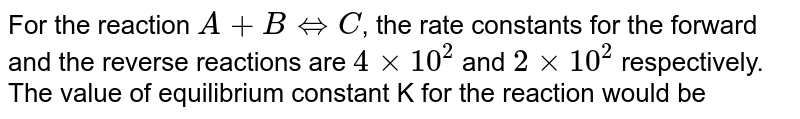 For the reaction A+B hArr C , the rate constants for the forward and the reverse reactions are 4xx10^(2) and 2xx10^(2) respectively. The value of equilibrium constant K for the reaction would be