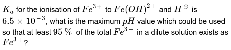 `K_(a)` for the ionisation of `Fe^(3+)` to `Fe(OH)^(2+)` and `H^(o+)` is `6.5 xx 10^(-3)`, what is the maximum `pH` value which could be used so that at least `95%` of the total `Fe^(3+)` in a dilute solution exists as `Fe^(3+)`? 
