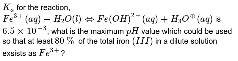 `K_(a)` for the reaction, <br> `Fe^(3+)(aq)+H_(2)O(l)hArr Fe(OH)^(2+)(aq) +H_(3)O^(o+)(aq)` is `6.5 xx 10^(-3)`, what is the maximum `pH` value which could be used so that at least `80%` of the total iron `(III)` in a dilute solution exsists as `Fe^(3+)`? 