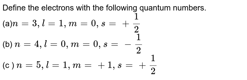 Define the electrons with the following quantum numbers. (a) n=3, l=1, m=0, s=+(1)/(2) (b) n=4, l=0, m=0, s=-(1)/(2) (c ) n=5, l=1, m=+1, s=+(1)/(2)