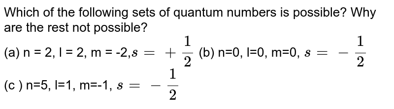 Which of the following sets of quantum numbers is possible? Why are the rest not possible? (a) n = 2, l = 2, m = -2, s=+(1)/(2) (b) n=0, l=0, m=0, s=-(1)/(2) (c ) n=5, l=1, m=-1, s=-(1)/(2)