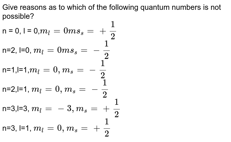 Give reasons as to which of the following quantum numbers is not possible? n = 0, l = 0, m_(l)=0 ms_(s)=+(1)/(2) n=2, l=0, m_(l)=0 ms_(s)=-(1)/(2) n=1,l=1, m_(l)=0,m_(s)=-(1)/(2) n=2,l=1, m_(l)=0, m_(s)=-(1)/(2) n=3,l=3, m_(l)=-3, m_(s)=+(1)/(2) n=3, l=1, m_(l)=0, m_(s)=+(1)/(2)