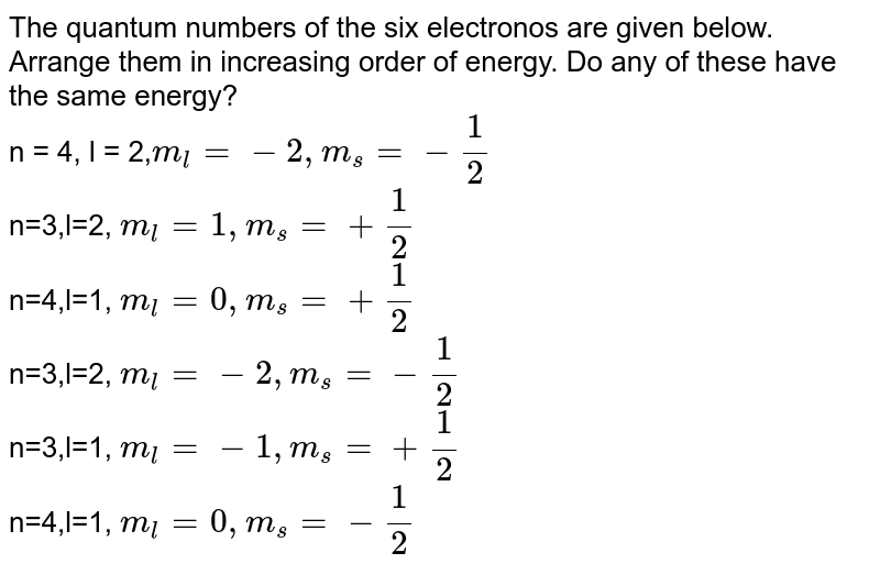 The quantum numbers of the six electronos are given below. Arrange them in increasing order of energy. Do any of these have the same energy? n = 4, l = 2, m_(l)=-2, m_(s)=-(1)/(2) n=3,l=2, m_(l)=1, m_(s)=+(1)/(2) n=4,l=1, m_(l)=0, m_(s)=+(1)/(2) n=3,l=2, m_(l)=-2, m_(s)=-(1)/(2) n=3,l=1, m_(l)=-1, m_(s)=+(1)/(2) n=4,l=1, m_(l)=0, m_(s)=-(1)/(2)