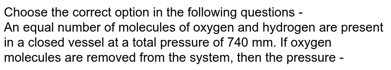 Choose the correct option in the following questions - An equal number of molecules of oxygen and hydrogen are present in a closed vessel at a total pressure of 740 mm. If oxygen molecules are removed from the system, then the pressure -