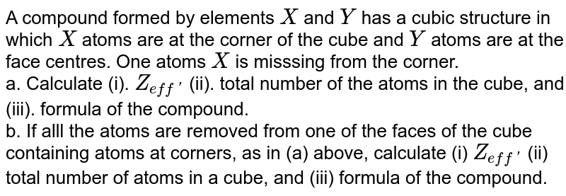 A compound formed by elements `X` and `Y` has a cubic structure in which `X` atoms are at the corner of the cube and `Y` atoms are at the face centres. One atoms `X` is misssing from the corner. <br> a. Calculate (i). `Z_(eff')` (ii). total number of the atoms in the cube, and (iii). formula of the compound. <br>  b. If alll the atoms are removed from one of the faces of the cube containing atoms at corners, as in (a) above, calculate (i) `Z_(eff')` (ii) total number of atoms in a cube, and (iii) formula of the compound.