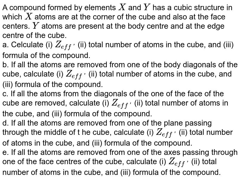 A compound formed by elements `X` and `Y` has a cubic structure in which `X` atoms are at the corner of the cube and also at the face centers. `Y` atoms are present  at the body centre and at the edge centre of the cube. <br> a. Celculate (i) `Z_(eff')` (ii) total number of atoms in the cube, and (iii) formula of the compound. <br> b. If all the atoms are removed from one of the body diagonals of the cube, calculate (i) `Z_(eff')` (ii) total number of atoms in the cube, and (iii) formula of the compound. <br> c. If all the atoms from the  diagonals of the one of the face of the cube are removed, calculate (i) `Z_(eff')` (ii) total number of atoms in the cube, and (iii) formula of the compound. <br> d. If all the atoms are removed from one of the plane passing through the middle of t he cube, calculate (i) `Z_(eff')` (ii) total number of atoms in the cube, and (iii) formula of the compound. <br> e. If all the atoms are removed from one of the axes passing through one  of the face centres of the cube, calculate (i) `Z_(eff')` (ii) total number of atoms in the cube, and (iii) formula of the compound. 