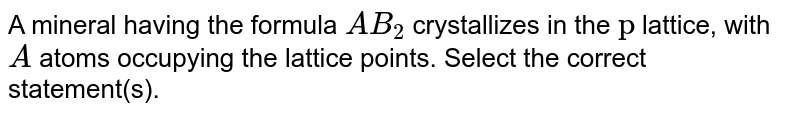 A mineral having the formula `AB_(2)` crystallizes in the `ccp` lattice, with `A` atoms occupying the lattice points. Select the correct statement(s).