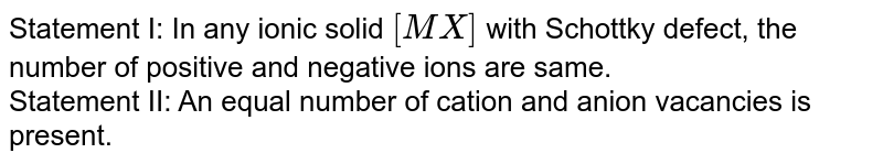 Statement I: In any ionic solid [MX] with Schottky defect, the number of positive and negative ions are same. Statement II: An equal number of cation and anion vacancies is present.