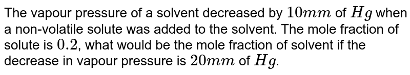 The vapour pressure of a solvent decreased by `10 mm` of `Hg` when a non-volatile solute was added to the solvent. The mole fraction of solute is `0.2`, what would be the mole fraction of solvent if the decrease in vapour pressure is `20 mm` of `Hg`.