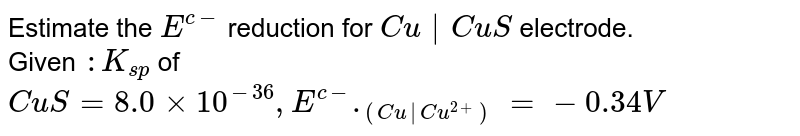 Estimate the `E^(c-)` reduction for `Cu|CuS` electrode. <br> Given `: K_(sp) ` of `CuS=8.0   xx 10^(-36),E^(c-)._((Cu|Cu^(2+)))=-0.34V` 