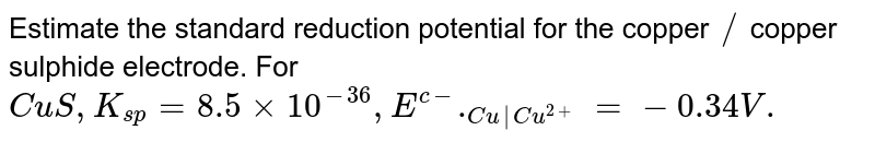 Estimate the standard reduction potential for the copper `//` copper sulphide electrode. For `CuS,K_(sp)=8.5 xx 10^(-36),E^(c-)._(Cu|Cu^(2+))=-0.34V.` 