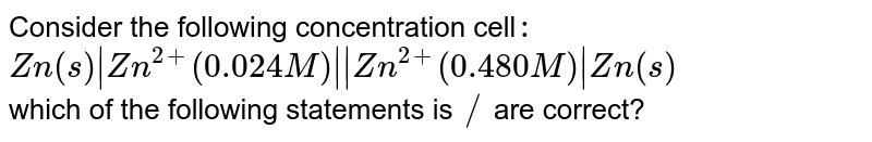 Consider the following concentration cell`:` <br> `Zn(s)|Zn^(2+)(0.024M)||Zn^(2+)(0.480M)|Zn(s)` <br> which of the following statements is `//` are correct?
