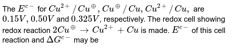 The E^(c-) for Cu^(2+)//Cu^(o+),Cu^(o+)//Cu,Cu^(2+)//Cu, are 0.15V,0.50V and 0.325V , respectively. The redox cell showing redox reaction 2Cu^(o+) rarr Cu^(2+)+Cu is made. E^(c-) of this cell reaction and DeltaG^(c-) may be