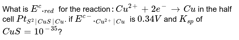 What is `E^(c)._(red)` for the reaction`: Cu^(2+)+2e^(-) rarr Cu` in the half cell `Pt_(S^(2)|CuS|Cu)`. if `E^(c-)._(Cu^(2+)|Cu)` is `0.34V` and `K_(sp)` of `CuS=10^(-35)`?