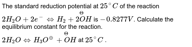 The standard reduction potential at `25^(@)C` of the reaction <br> `2H_(2)O+2e^(-)hArrH_(2)+2overset(Θ)(O)H`  is `-0.8277V`. Calculate the equilibrium constant for the reaction. <br> `2H_(2)OhArrH_(3)O^(o+)+overset(Θ)(O)H` at `25^(@)C` .