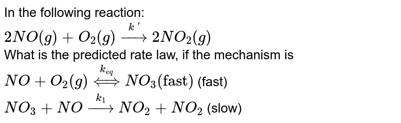 In the following reaction: <br> `2NO(g)+O_(2)(g) overset(k')rarr2NO_(2)(g)` <br> What is the predicted rate law, if the mechanism is <br> `NO+O_(2)(g) overset(k_(eq))hArr NO_(3)  ("fast")`    (fast) <br> `NO_(3) + NO overset(k_(1))rarr NO_(2) + NO_(2)`   (slow)